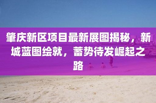 肇庆新区项目最新展图揭秘，新城蓝图绘就，蓄势待发崛起之路