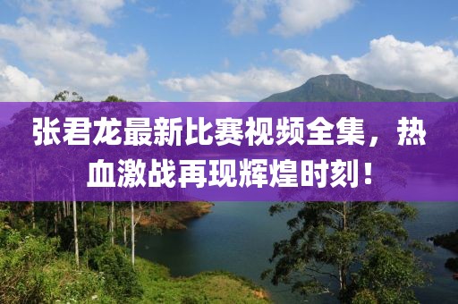 张君龙最新比赛视频全集，热血激战再现辉煌时刻！