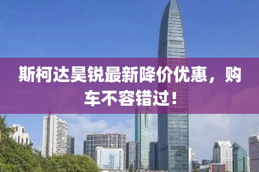斯柯达昊锐最新降价优惠，购车不容错过！