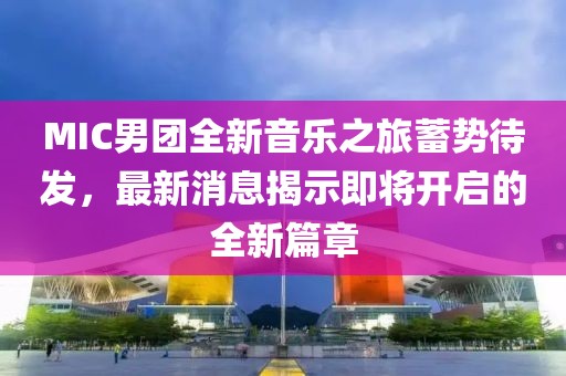 MIC男团全新音乐之旅蓄势待发，最新消息揭示即将开启的全新篇章