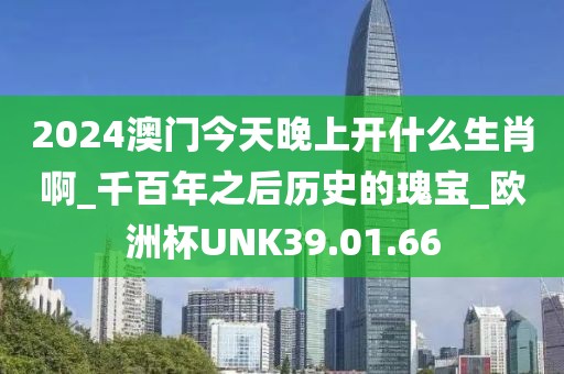 2024澳门今天晚上开什么生肖啊_千百年之后历史的瑰宝_欧洲杯UNK39.01.66