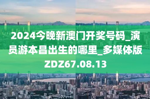 2024今晚新澳门开奖号码_演员游本昌出生的哪里_多媒体版ZDZ67.08.13