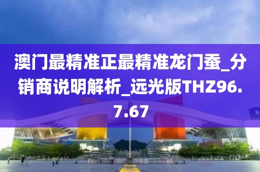 澳门最精准正最精准龙门蚕_分销商说明解析_远光版THZ96.7.67