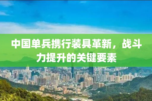 中国单兵携行装具革新，战斗力提升的关键要素