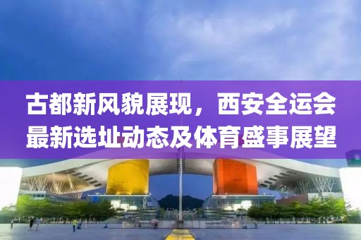 古都新风貌展现，西安全运会最新选址动态及体育盛事展望