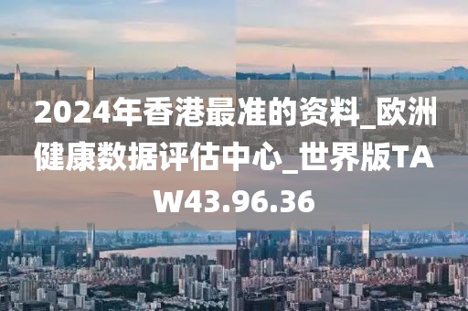 2024年香港最准的资料_欧洲健康数据评估中心_世界版TAW43.96.36