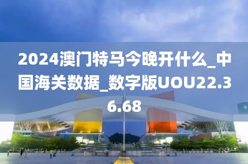 2024澳门特马今晚开什么_中国海关数据_数字版UOU22.36.68