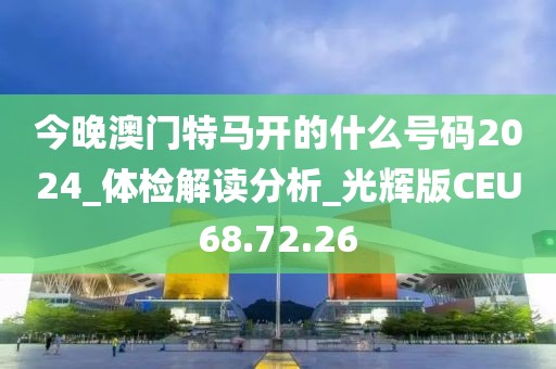 今晚澳门特马开的什么号码2024_体检解读分析_光辉版CEU68.72.26