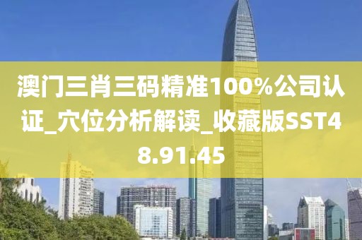 澳门三肖三码精准100%公司认证_穴位分析解读_收藏版SST48.91.45