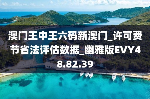 澳门王中王六码新澳门_许可费节省法评估数据_幽雅版EVY48.82.39