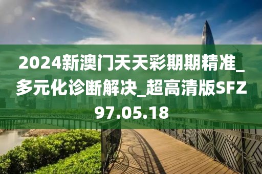 2024新澳门天天彩期期精准_多元化诊断解决_超高清版SFZ97.05.18