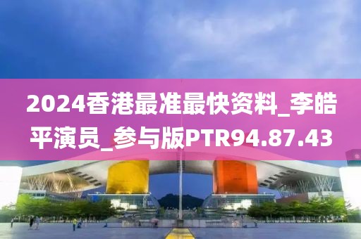 2024香港最准最快资料_李皓平演员_参与版PTR94.87.43