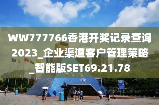 WW777766香港开奖记录查询2023_企业渠道客户管理策略_智能版SET69.21.78