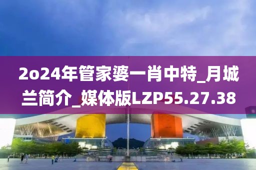 2o24年管家婆一肖中特_月城兰简介_媒体版LZP55.27.38