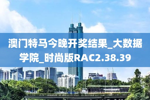 澳门特马今晚开奖结果_大数据学院_时尚版RAC2.38.39