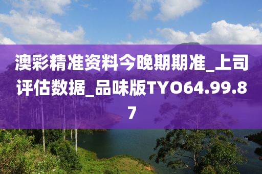 澳彩精准资料今晚期期准_上司评估数据_品味版TYO64.99.87