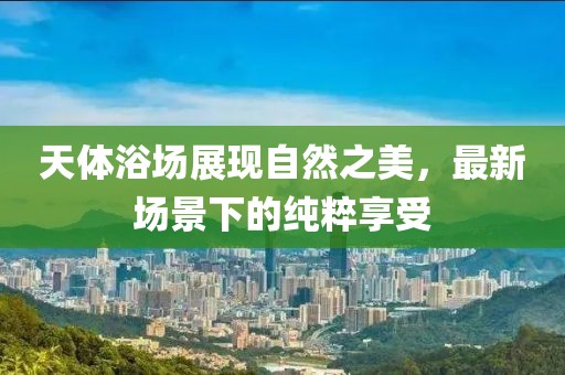 天体浴场展现自然之美，最新场景下的纯粹享受