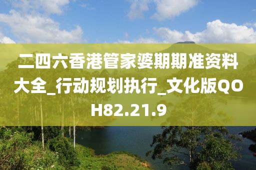 二四六香港管家婆期期准资料大全_行动规划执行_文化版QOH82.21.9