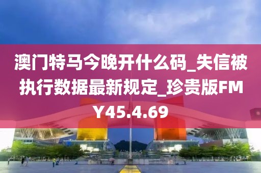 澳门特马今晚开什么码_失信被执行数据最新规定_珍贵版FMY45.4.69