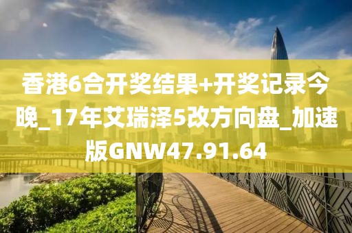 香港6合开奖结果+开奖记录今晚_17年艾瑞泽5改方向盘_加速版GNW47.91.64