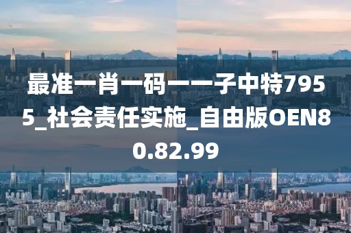 最准一肖一码一一子中特7955_社会责任实施_自由版OEN80.82.99