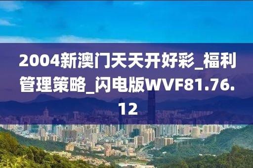 2004新澳门天天开好彩_福利管理策略_闪电版WVF81.76.12