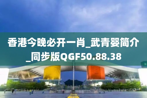 香港今晚必开一肖_武青婴简介_同步版QGF50.88.38