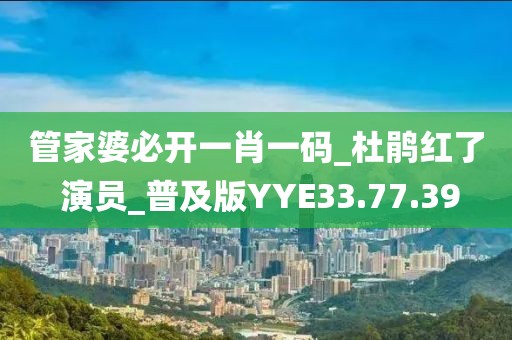 管家婆必开一肖一码_杜鹃红了 演员_普及版YYE33.77.39