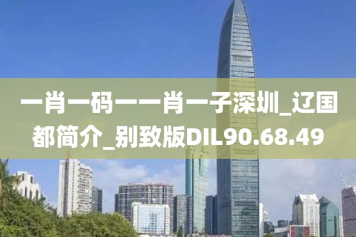 一肖一码一一肖一子深圳_辽国都简介_别致版DIL90.68.49