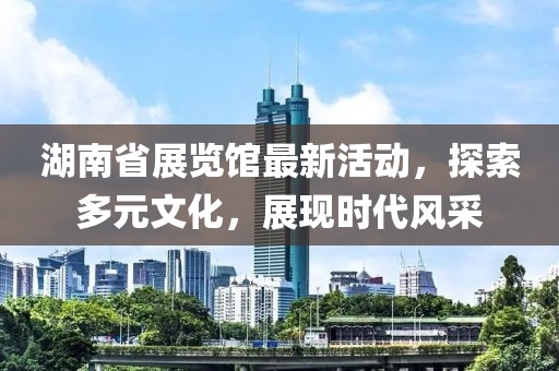 湖南省展览馆最新活动，探索多元文化，展现时代风采