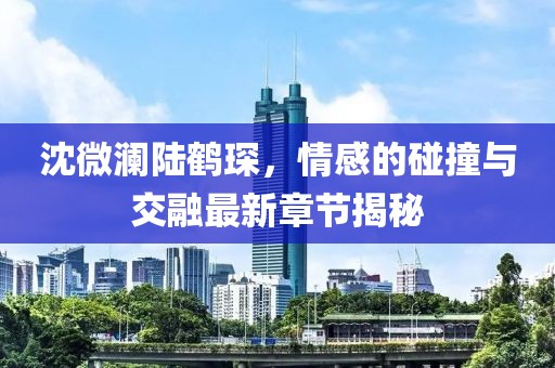 沈微澜陆鹤琛，情感的碰撞与交融最新章节揭秘