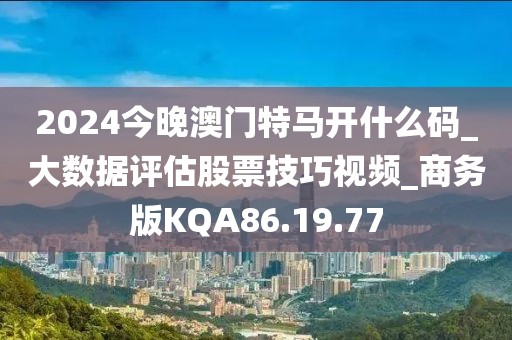 2024今晚澳门特马开什么码_大数据评估股票技巧视频_商务版KQA86.19.77