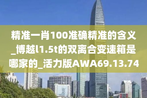 精准一肖100准确精准的含义_博越l1.5t的双离合变速箱是哪家的_活力版AWA69.13.74