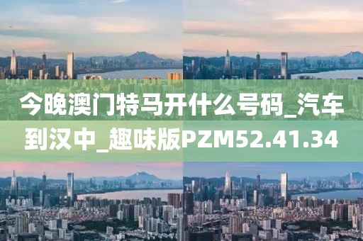 今晚澳门特马开什么号码_汽车到汉中_趣味版PZM52.41.34