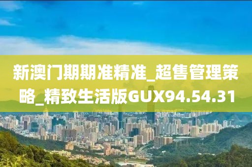 新澳门期期准精准_超售管理策略_精致生活版GUX94.54.31