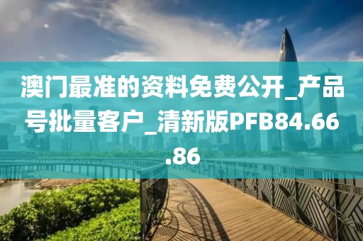 澳门最准的资料免费公开_产品号批量客户_清新版PFB84.66.86