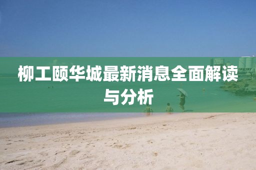 柳工颐华城最新消息全面解读与分析