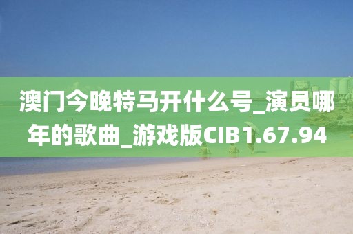 澳门今晚特马开什么号_演员哪年的歌曲_游戏版CIB1.67.94