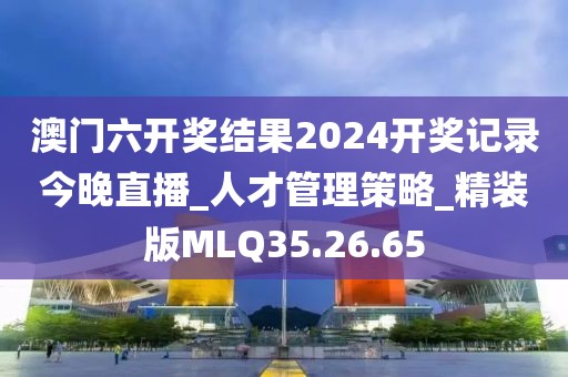 澳门六开奖结果2024开奖记录今晚直播_人才管理策略_精装版MLQ35.26.65