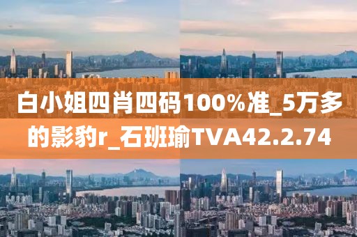 白小姐四肖四码100%准_5万多的影豹r_石班瑜TVA42.2.74