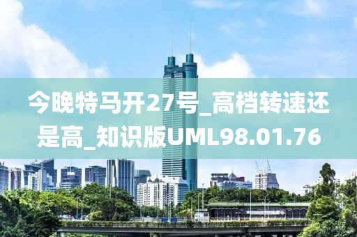 今晚特马开27号_高档转速还是高_知识版UML98.01.76