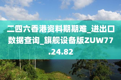 二四六香港资料期期难_进出口数据查询_旗舰设备版ZUW77.24.82