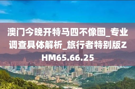 澳门今晚开特马四不像图_专业调查具体解析_旅行者特别版ZHM65.66.25