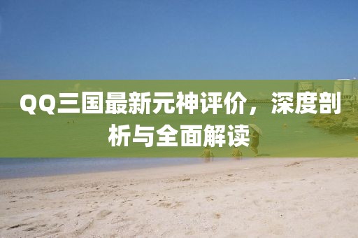 QQ三国最新元神评价，深度剖析与全面解读