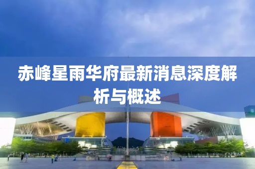 赤峰星雨华府最新消息深度解析与概述