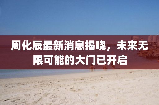 周化辰最新消息揭晓，未来无限可能的大门已开启