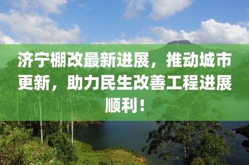 济宁棚改最新进展，推动城市更新，助力民生改善工程进展顺利！