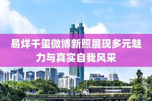 易烊千玺微博新照展现多元魅力与真实自我风采