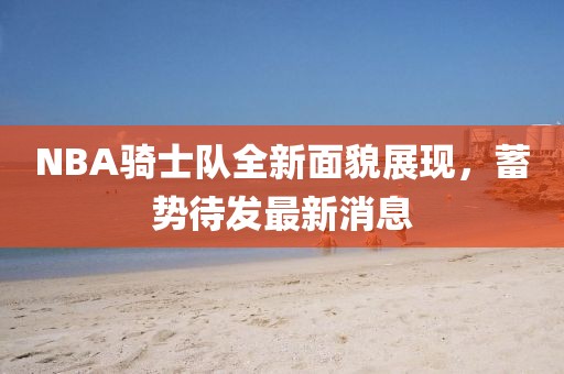 NBA骑士队全新面貌展现，蓄势待发最新消息
