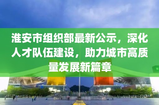淮安市组织部最新公示，深化人才队伍建设，助力城市高质量发展新篇章